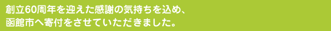 創立60周年を迎えた感謝の気持ちを込め、函館市へ寄付をさせて頂きました。